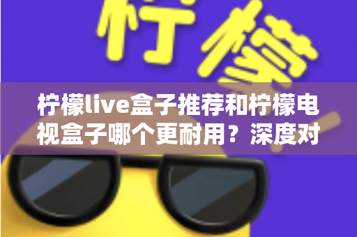 柠檬live盒子推荐和柠檬电视盒子哪个更耐用？深度对比解析助你选对家用电视盒子不踩坑