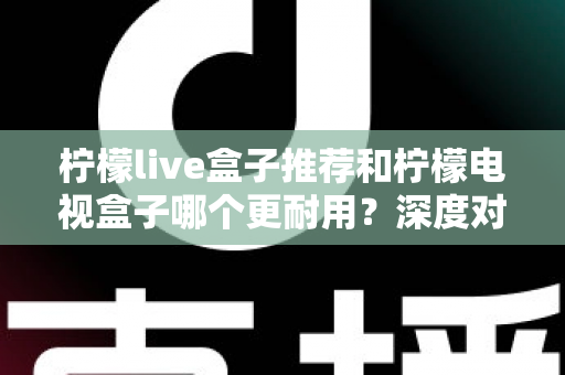 柠檬live盒子推荐和柠檬电视盒子哪个更耐用？深度对比解析助你选对家用电视盒子不踩坑