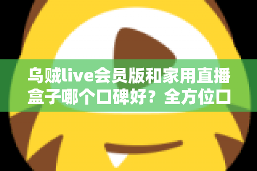 乌贼live会员版和家用直播盒子哪个口碑好?全方位口碑对比与家庭观影选购指南 乌贼live会员版和家用直播盒子哪个口碑好?全方位口碑对比与家庭观影选购指南