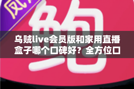 乌贼live会员版和家用直播盒子哪个口碑好？全方位口碑对比与家庭观影选购指南