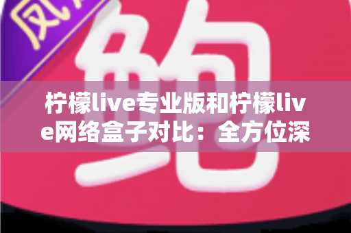 柠檬live专业版和柠檬live网络盒子对比：全方位深度解析，帮你选出最适合的观影方案