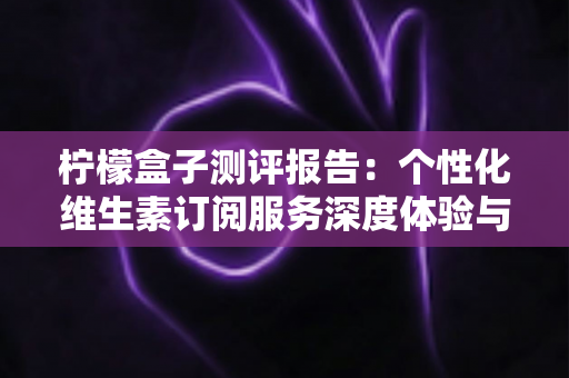 柠檬盒子测评报告:个性化维生素订阅服务深度体验与全面解析 柠檬盒子测评报告:个性化维生素订阅服务深度体验与全面解析