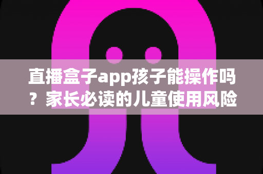 直播盒子app孩子能操作吗?家长必读的儿童使用风险分析与安全防护全指南 直播盒子app孩子能操作吗?家长必读的儿童使用风险分析与安全防护全指南