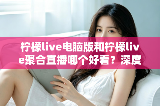 柠檬live电脑版和柠檬live聚合直播哪个好看?深度对比评测帮你选出最佳观看方案 柠檬live电脑版和柠檬live聚合直播哪个好看?深度对比评测帮你选出最佳观看方案