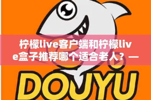 柠檬live客户端和柠檬live盒子推荐哪个适合老人?——长辈观影设备深度对比与实用选购指南 柠檬live客户端和柠檬live盒子推荐哪个适合老人?——长辈观影设备深度对比与实用选购指南