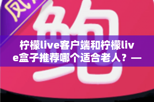 柠檬live客户端和柠檬live盒子推荐哪个适合老人?——长辈观影设备深度对比与实用选购指南 柠檬live客户端和柠檬live盒子推荐哪个适合老人?——长辈观影设备深度对比与实用选购指南