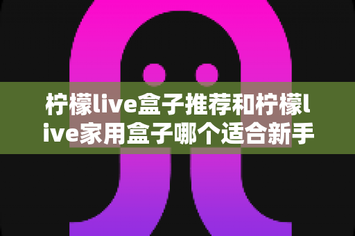 柠檬live盒子推荐和柠檬live家用盒子哪个适合新手？新手选购避坑指南一篇看懂