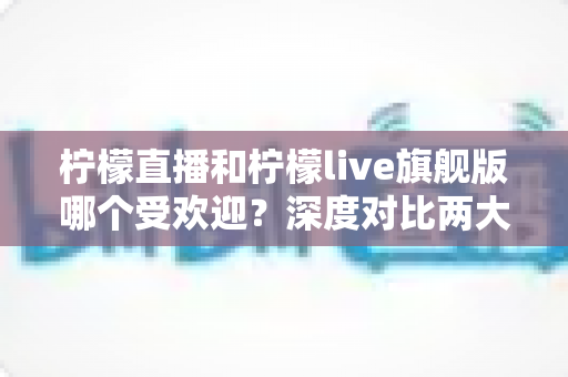 柠檬直播和柠檬live旗舰版哪个受欢迎？深度对比两大直播平台的用户口碑、功能差异与选择指南