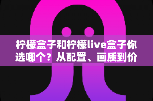 柠檬盒子和柠檬live盒子你选哪个?从配置、画质到价格的全维度深度对比与选购指南 柠檬盒子和柠檬live盒子你选哪个?从配置、画质到价格的全维度深度对比与选购指南