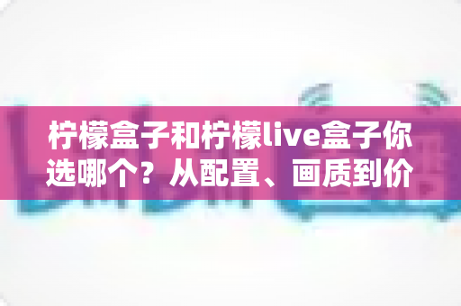 柠檬盒子和柠檬live盒子你选哪个?从配置、画质到价格的全维度深度对比与选购指南 柠檬盒子和柠檬live盒子你选哪个?从配置、画质到价格的全维度深度对比与选购指南
