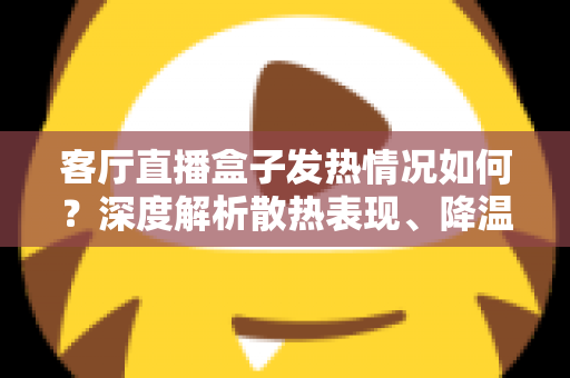 客厅直播盒子发热情况如何？深度解析散热表现、降温方法与选购避坑全指南