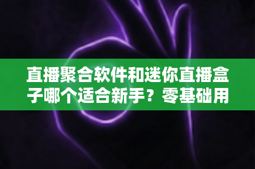 直播聚合软件和迷你直播盒子哪个适合新手?零基础用户最全选购与使用指南 直播聚合软件和迷你直播盒子哪个适合新手?零基础用户最全选购与使用指南