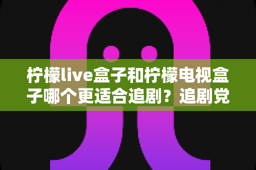 柠檬live盒子和柠檬电视盒子哪个更适合追剧？追剧党必看的深度对比与选购指南