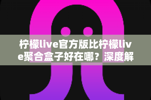柠檬live官方版比柠檬live聚合盒子好在哪?深度解析官方版本五大核心优势 柠檬live官方版比柠檬live聚合盒子好在哪?深度解析官方版本五大核心优势