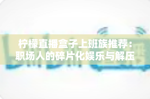 柠檬直播盒子上班族推荐:职场人的碎片化娱乐与解压新选择 柠檬直播盒子上班族推荐:职场人的碎片化娱乐与解压新选择