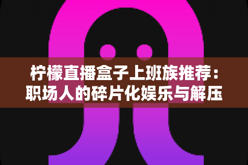 柠檬直播盒子上班族推荐:职场人的碎片化娱乐与解压新选择 柠檬直播盒子上班族推荐:职场人的碎片化娱乐与解压新选择