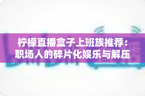 柠檬直播盒子上班族推荐:职场人的碎片化娱乐与解压新选择 柠檬直播盒子上班族推荐:职场人的碎片化娱乐与解压新选择