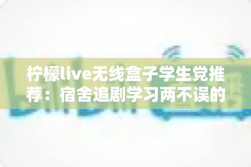 柠檬live无线盒子学生党推荐:宿舍追剧学习两不误的高性价比娱乐神器深度测评 柠檬live无线盒子学生党推荐:宿舍追剧学习两不误的高性价比娱乐神器深度测评