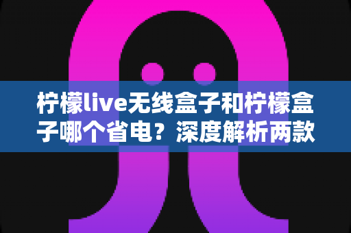 柠檬live无线盒子和柠檬盒子哪个省电?深度解析两款设备功耗差异与省电选购指南 柠檬live无线盒子和柠檬盒子哪个省电?深度解析两款设备功耗差异与省电选购指南