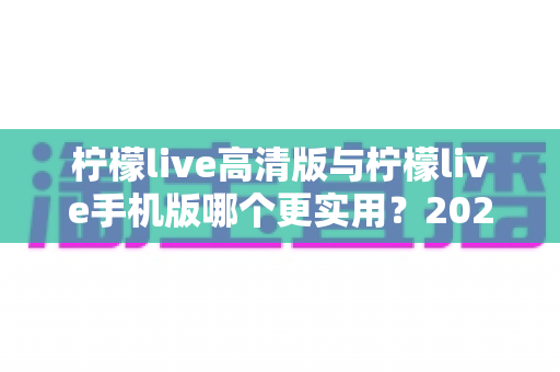 柠檬live高清版与柠檬live手机版哪个更实用?2025年最全对比评测与选择指南 柠檬live高清版与柠檬live手机版哪个更实用?2025年最全对比评测与选择指南