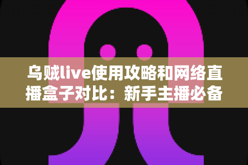 乌贼live使用攻略和网络直播盒子对比：新手主播必备的直播方案选择全指南