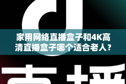 家用网络直播盒子和4K高清直播盒子哪个适合老人?一篇文章讲透选购要点,帮父母选对不踩坑 家用网络直播盒子和4K高清直播盒子哪个适合老人?一篇文章讲透选购要点,帮父母选对不踩坑