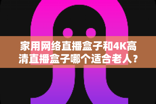 家用网络直播盒子和4K高清直播盒子哪个适合老人?一篇文章讲透选购要点,帮父母选对不踩坑 家用网络直播盒子和4K高清直播盒子哪个适合老人?一篇文章讲透选购要点,帮父母选对不踩坑