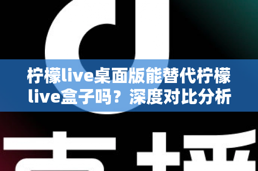 柠檬live桌面版能替代柠檬live盒子吗?深度对比分析与实用选购指南 柠檬live桌面版能替代柠檬live盒子吗?深度对比分析与实用选购指南