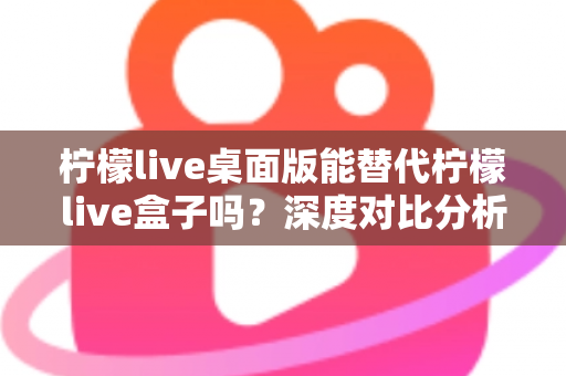 柠檬live桌面版能替代柠檬live盒子吗?深度对比分析与实用选购指南 柠檬live桌面版能替代柠檬live盒子吗?深度对比分析与实用选购指南