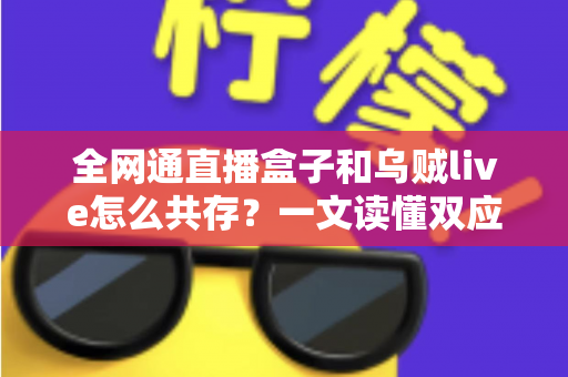 全网通直播盒子和乌贼live怎么共存？一文读懂双应用安装、配置与优化全攻略