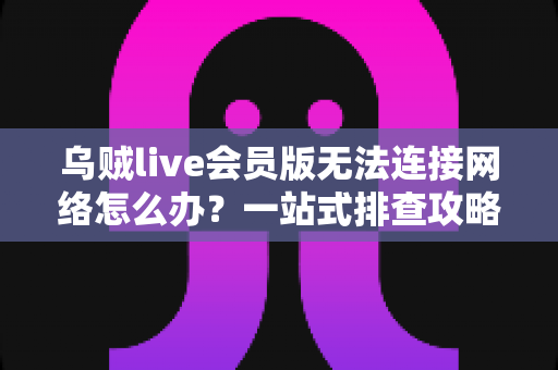 乌贼live会员版无法连接网络怎么办？一站式排查攻略与高效解决方法大全