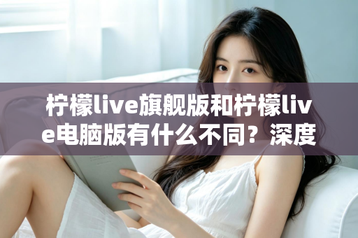 柠檬live旗舰版和柠檬live电脑版有什么不同?深度对比解析与选择指南 柠檬live旗舰版和柠檬live电脑版有什么不同?深度对比解析与选择指南