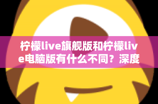 柠檬live旗舰版和柠檬live电脑版有什么不同?深度对比解析与选择指南 柠檬live旗舰版和柠檬live电脑版有什么不同?深度对比解析与选择指南