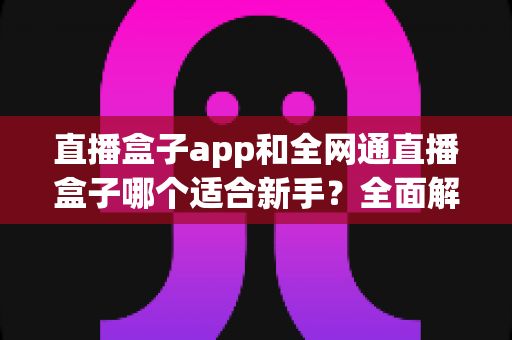 直播盒子app和全网通直播盒子哪个适合新手?全面解析帮你选对入门装备 直播盒子app和全网通直播盒子哪个适合新手?全面解析帮你选对入门装备