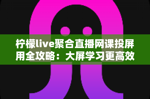 柠檬live聚合直播网课投屏用全攻略：大屏学习更高效，护眼又省心