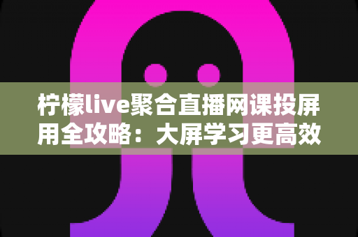 柠檬live聚合直播网课投屏用全攻略：大屏学习更高效，护眼又省心