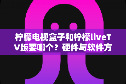 柠檬电视盒子和柠檬liveTV版要哪个？硬件与软件方案全维度对比，助你一次选对不纠结