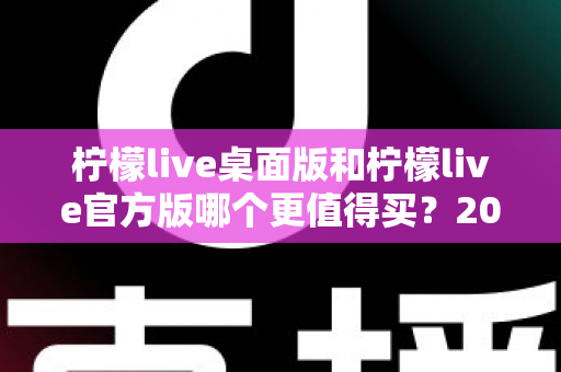 柠檬live桌面版和柠檬live官方版哪个更值得买？2024最新双版本深度对比与选购指南