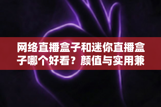 网络直播盒子和迷你直播盒子哪个好看？颜值与实用兼备的选购全攻略
