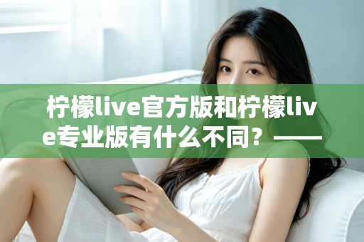 柠檬live官方版和柠檬live专业版有什么不同？——全面解析两大版本差异，帮你选对不踩坑