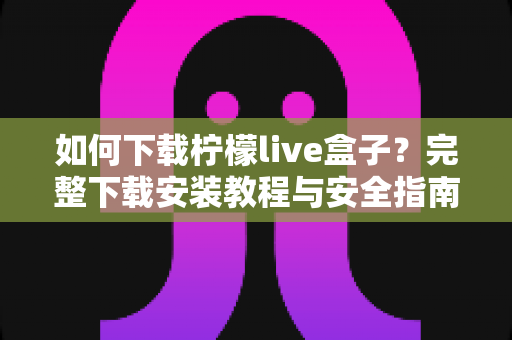 如何下载柠檬live盒子?完整下载安装教程与安全指南 如何下载柠檬live盒子?完整下载安装教程与安全指南