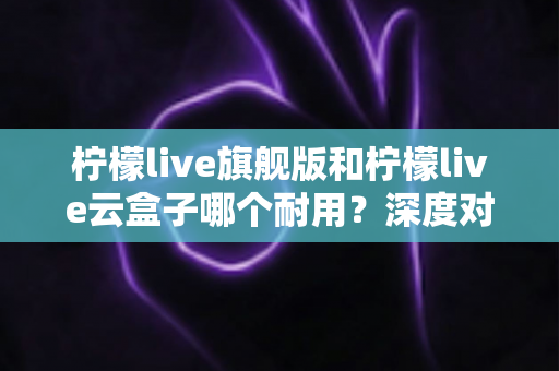 柠檬live旗舰版和柠檬live云盒子哪个耐用?深度对比评测帮你选对不踩坑 柠檬live旗舰版和柠檬live云盒子哪个耐用?深度对比评测帮你选对不踩坑
