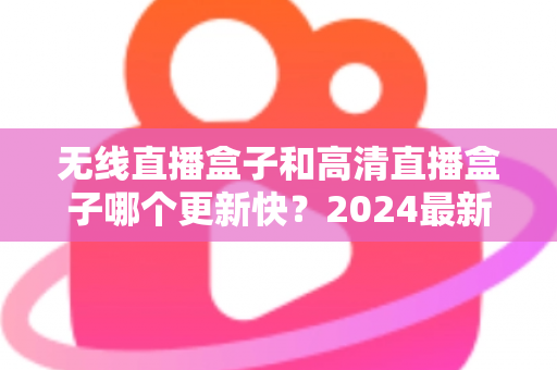 无线直播盒子和高清直播盒子哪个更新快?2024最新深度对比与选购全攻略 无线直播盒子和高清直播盒子哪个更新快?2024最新深度对比与选购全攻略