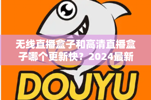 无线直播盒子和高清直播盒子哪个更新快?2024最新深度对比与选购全攻略 无线直播盒子和高清直播盒子哪个更新快?2024最新深度对比与选购全攻略