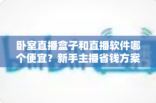 卧室直播盒子和直播软件哪个便宜?新手主播省钱方案全解析 卧室直播盒子和直播软件哪个便宜?新手主播省钱方案全解析