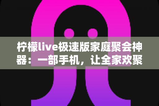 柠檬live极速版家庭聚会神器：一部手机，让全家欢聚零距离