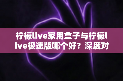 柠檬live家用盒子与柠檬live极速版哪个好？深度对比评测帮你选出最适合的观看方案