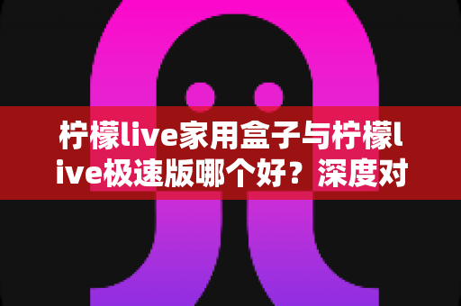 柠檬live家用盒子与柠檬live极速版哪个好？深度对比评测帮你选出最适合的观看方案