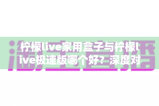 柠檬live家用盒子与柠檬live极速版哪个好？深度对比评测帮你选出最适合的观看方案