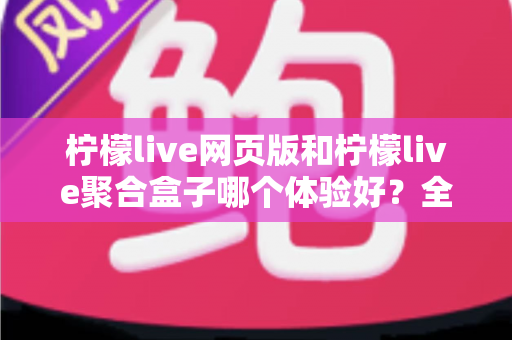 柠檬live网页版和柠檬live聚合盒子哪个体验好？全维度深度对比帮你一次选对